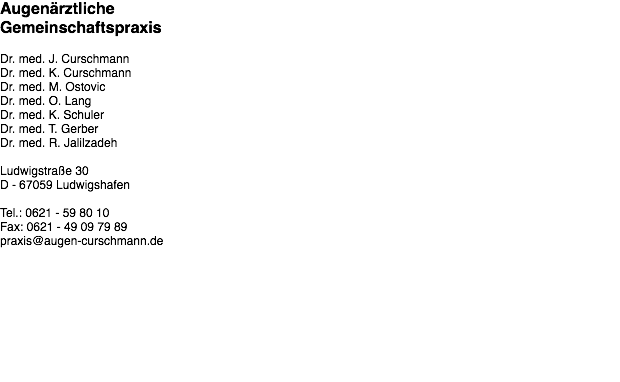 Augenärztliche Gemeinschaftspraxis Dr. med. J. Curschmann Dr. med. K. Curschmann Dr. med. M. Ostovic Dr. med. O. Lang Dr. med. K. Schuler Dr. med. T. Gerber Dr. med. R. Jalilzadeh Ludwigstraße 30 D - 67059 Ludwigshafen Tel.: 0621 - 59 80 10 Fax: 0621 - 49 09 79 89 praxis@augen-curschmann.de